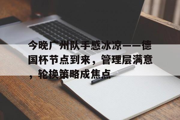 今晚广州队手感冰凉——德国杯节点到来，管理层满意，轮换策略成焦点的简单介绍-米兰体育入口