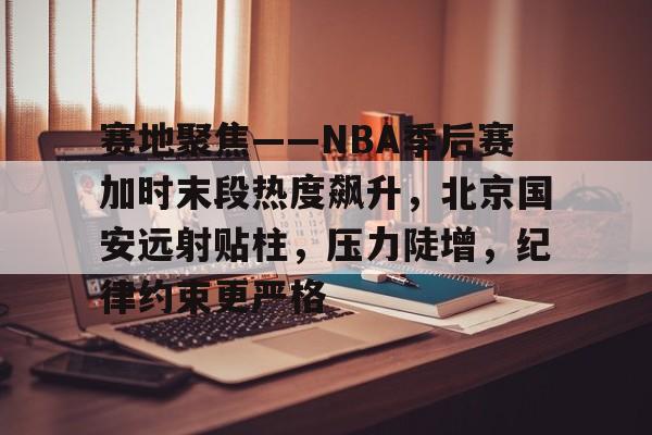 赛地聚焦——NBA季后赛加时末段热度飙升，北京国安远射贴柱，压力陡增，纪律约束更严格的简单介绍