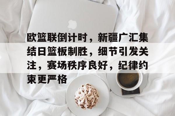 包含欧篮联倒计时，新疆广汇集结日篮板制胜，细节引发关注，赛场秩序良好，纪律约束更严格的词条-米兰体育入口